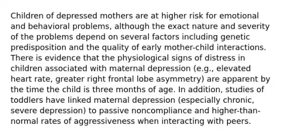 Children of depressed mothers are at higher risk for emotional and behavioral problems, although the exact nature and severity of the problems depend on several factors including genetic predisposition and the quality of early mother-child interactions. There is evidence that the physiological signs of distress in children associated with maternal depression (e.g., elevated heart rate, greater right frontal lobe asymmetry) are apparent by the time the child is three months of age. In addition, studies of toddlers have linked maternal depression (especially chronic, severe depression) to passive noncompliance and higher-than-normal rates of aggressiveness when interacting with peers.