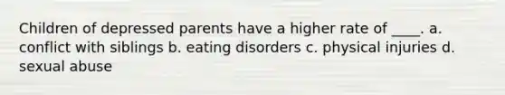 Children of depressed parents have a higher rate of ____. a. conflict with siblings b. eating disorders c. physical injuries d. sexual abuse