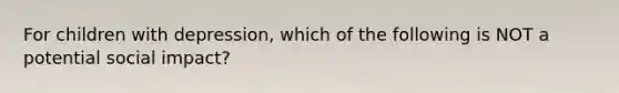 For children with depression, which of the following is NOT a potential social impact?