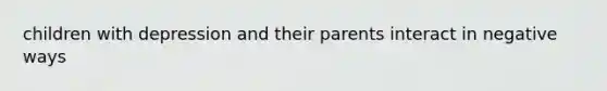 children with depression and their parents interact in negative ways