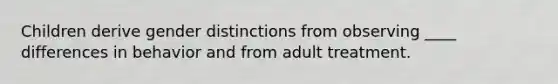 Children derive gender distinctions from observing ____ differences in behavior and from adult treatment.