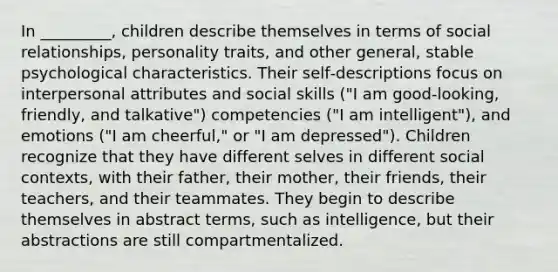 In _________, children describe themselves in terms of social relationships, personality traits, and other general, stable psychological characteristics. Their self‐descriptions focus on interpersonal attributes and social skills ("I am good‐looking, friendly, and talkative") competencies ("I am intelligent"), and emotions ("I am cheerful," or "I am depressed"). Children recognize that they have different selves in different social contexts, with their father, their mother, their friends, their teachers, and their teammates. They begin to describe themselves in abstract terms, such as intelligence, but their abstractions are still compartmentalized.