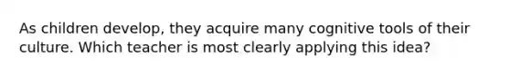 As children develop, they acquire many cognitive tools of their culture. Which teacher is most clearly applying this idea?