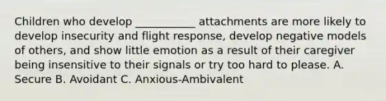 Children who develop ___________ attachments are more likely to develop insecurity and flight response, develop negative models of others, and show little emotion as a result of their caregiver being insensitive to their signals or try too hard to please. A. Secure B. Avoidant C. Anxious-Ambivalent