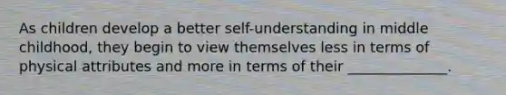 As children develop a better self-understanding in middle childhood, they begin to view themselves less in terms of physical attributes and more in terms of their ______________.