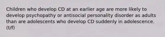 Children who develop CD at an earlier age are more likely to develop psychopathy or antisocial personality disorder as adults than are adolescents who develop CD suddenly in adolescence. (t/f)