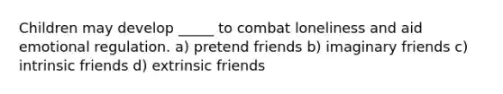 Children may develop _____ to combat loneliness and aid emotional regulation. a) pretend friends b) imaginary friends c) intrinsic friends d) extrinsic friends