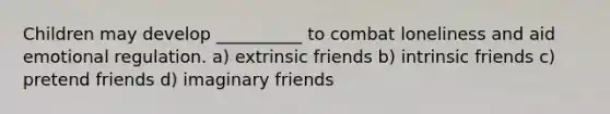 Children may develop __________ to combat loneliness and aid emotional regulation. a) extrinsic friends b) intrinsic friends c) pretend friends d) imaginary friends