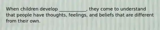 When children develop ____________, they come to understand that people have thoughts, feelings, and beliefs that are different from their own.