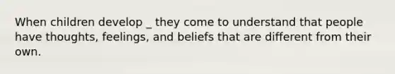 When children develop _ they come to understand that people have thoughts, feelings, and beliefs that are different from their own.