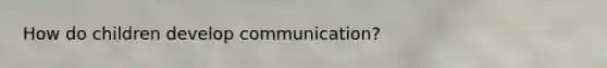 How do children develop communication?