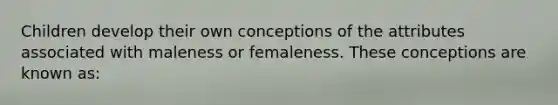 Children develop their own conceptions of the attributes associated with maleness or femaleness. These conceptions are known as: