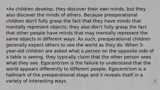 •As children develop, they discover their own minds, but they also discover the minds of others. Because preoperational children don't fully grasp the fact that they have minds that mentally represent objects, they also don't fully grasp the fact that other people have minds that may mentally represent the same objects in different ways. As such, preoperational children generally expect others to see the world as they do. When 3-year-old children are asked what a person on the opposite side of a table is seeing, they typically claim that the other person sees what they see. Egocentrism is the failure to understand that the world appears differently to different people. Egocentrism is a hallmark of the preoperational stage and it reveals itself in a variety of interesting ways.