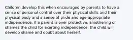 Children develop this when encouraged by parents to have a sense of personal control over their physical skills and their physical body and a sense of pride and age-appropriate independence. If a parent is over protective, smothering or shames the child for exerting independence, the child will develop shame and doubt about herself.