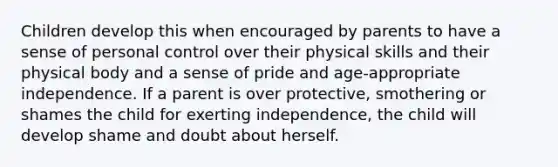 Children develop this when encouraged by parents to have a sense of personal control over their physical skills and their physical body and a sense of pride and age-appropriate independence. If a parent is over protective, smothering or shames the child for exerting independence, the child will develop shame and doubt about herself.