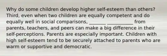 Why do some children develop higher self-esteem than others? Third, even when two children are equally competent and do equally well in social comparisons, _______ ___________ from parents, teachers, and peers can make a big difference in their self-perceptions. Parents are especially important. Children with high self-esteem tend to be securely attached to parents who are warm or supportive and democratic.