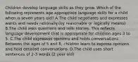 Children develop language skills as they grow. Which of the following represents age appropriate language skills for a child when is seven years old? A.The child negotiates and expresses wants and needs rationally.(by reasonable or logically means) B.The child asks questions and tells stories. This reflects language development that is appropriate for children ages 3 to 5. C.The child expresses opinions and holds conversations. Between the ages of 5 and 8, children learn to express opinions and hold detailed conversations. D.The child uses short sentences of 2-3 words.(2 year old)