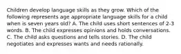 Children develop language skills as they grow. Which of the following represents age appropriate language skills for a child when is seven years old? A. The child uses short sentences of 2-3 words. B. The child expresses opinions and holds conversations. C. The child asks questions and tells stories. D. The child negotiates and expresses wants and needs rationally.