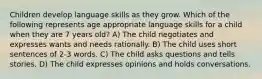 Children develop language skills as they grow. Which of the following represents age appropriate language skills for a child when they are 7 years old? A) The child negotiates and expresses wants and needs rationally. B) The child uses short sentences of 2-3 words. C) The child asks questions and tells stories. D) The child expresses opinions and holds conversations.