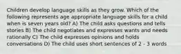 Children develop language skills as they grow. Which of the following represents age appropriate language skills for a child when is seven years old? A) The child asks questions and tells stories B) The child negotiates and expresses wants and needs rationally C) The child expresses opinions and holds conversations D) The child uses short sentences of 2 - 3 words