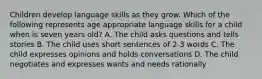 Children develop language skills as they grow. Which of the following represents age appropriate language skills for a child when is seven years old? A. The child asks questions and tells stories B. The child uses short sentences of 2-3 words C. The child expresses opinions and holds conversations D. The child negotiates and expresses wants and needs rationally