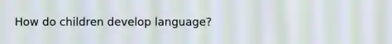 How do children develop language?