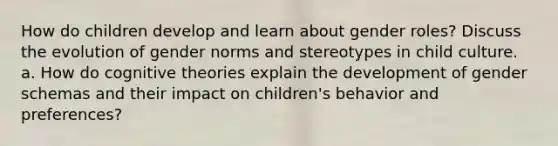 How do children develop and learn about gender roles? Discuss the evolution of gender norms and stereotypes in child culture. a. How do cognitive theories explain the development of gender schemas and their impact on children's behavior and preferences?