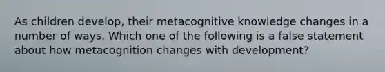 As children develop, their metacognitive knowledge changes in a number of ways. Which one of the following is a false statement about how metacognition changes with development?