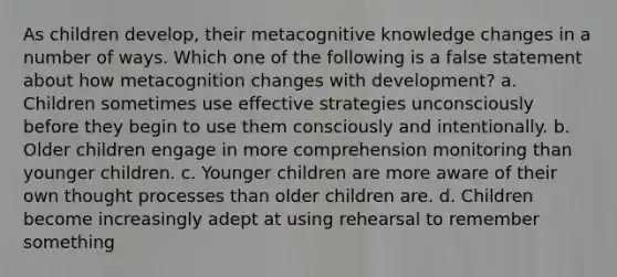 As children develop, their metacognitive knowledge changes in a number of ways. Which one of the following is a false statement about how metacognition changes with development? a. Children sometimes use effective strategies unconsciously before they begin to use them consciously and intentionally. b. Older children engage in more comprehension monitoring than younger children. c. Younger children are more aware of their own thought processes than older children are. d. Children become increasingly adept at using rehearsal to remember something