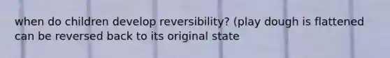 when do children develop reversibility? (play dough is flattened can be reversed back to its original state