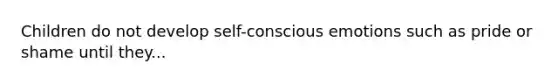 Children do not develop self-conscious emotions such as pride or shame until they...