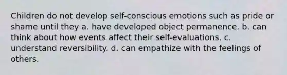 Children do not develop self-conscious emotions such as pride or shame until they a. have developed object permanence. b. can think about how events affect their self-evaluations. c. understand reversibility. d. can empathize with the feelings of others.