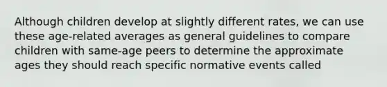 Although children develop at slightly different rates, we can use these age-related averages as general guidelines to compare children with same-age peers to determine the approximate ages they should reach specific normative events called