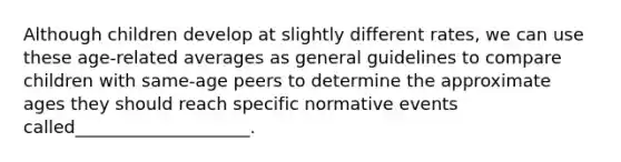 Although children develop at slightly different rates, we can use these age-related averages as general guidelines to compare children with same-age peers to determine the approximate ages they should reach specific normative events called____________________.