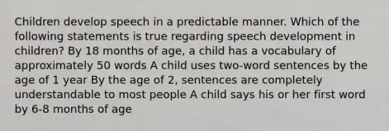 Children develop speech in a predictable manner. Which of the following statements is true regarding speech development in children? By 18 months of age, a child has a vocabulary of approximately 50 words A child uses two-word sentences by the age of 1 year By the age of 2, sentences are completely understandable to most people A child says his or her first word by 6-8 months of age