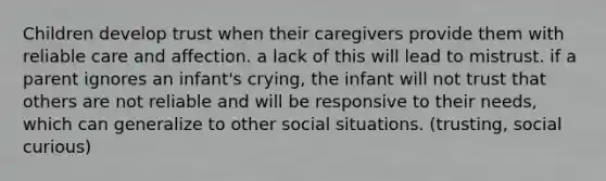 Children develop trust when their caregivers provide them with reliable care and affection. a lack of this will lead to mistrust. if a parent ignores an infant's crying, the infant will not trust that others are not reliable and will be responsive to their needs, which can generalize to other social situations. (trusting, social curious)