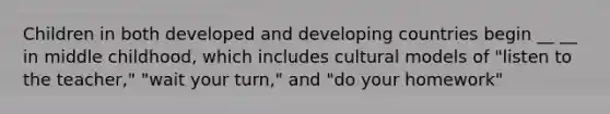 Children in both developed and developing countries begin __ __ in middle childhood, which includes cultural models of "listen to the teacher," "wait your turn," and "do your homework"