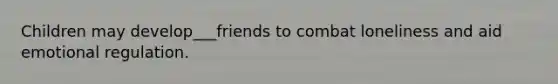 Children may develop___friends to combat loneliness and aid emotional regulation.