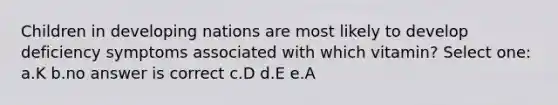 Children in developing nations are most likely to develop deficiency symptoms associated with which vitamin? Select one: a.K b.no answer is correct c.D d.E e.A