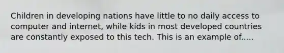 Children in developing nations have little to no daily access to computer and internet, while kids in most developed countries are constantly exposed to this tech. This is an example of.....