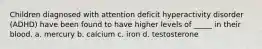 Children diagnosed with attention deficit hyperactivity disorder (ADHD) have been found to have higher levels of _____ in their blood. a. mercury b. calcium c. iron d. testosterone