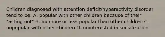 Children diagnosed with attention deficit/hyperactivity disorder tend to be: A. popular with other children because of their "acting out" B. no more or less popular than other children C. unpopular with other children D. uninterested in socialization