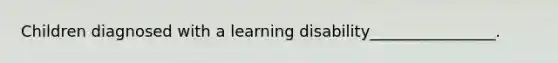 Children diagnosed with a learning disability________________.