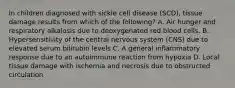 In children diagnosed with sickle cell disease (SCD), tissue damage results from which of the following? A. Air hunger and respiratory alkalosis due to deoxygenated red blood cells. B. Hypersensitivity of the central nervous system (CNS) due to elevated serum bilirubin levels C. A general inflammatory response due to an autoimmune reaction from hypoxia D. Local tissue damage with ischemia and necrosis due to obstructed circulation