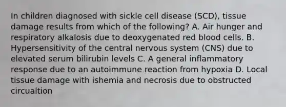 In children diagnosed with sickle cell disease (SCD), tissue damage results from which of the following? A. Air hunger and respiratory alkalosis due to deoxygenated red blood cells. B. Hypersensitivity of the central nervous system (CNS) due to elevated serum bilirubin levels C. A general inflammatory response due to an autoimmune reaction from hypoxia D. Local tissue damage with ishemia and necrosis due to obstructed circualtion