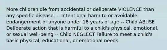 More children die from accidental or deliberate VIOLENCE than any specific disease. -- Intentional harm to or avoidable endangerment of anyone under 18 years of age -- Child ABUSE Deliberate action that is harmful to a child's physical, emotional, or sexual well-being -- Child NEGLECT Failure to meet a child's basic physical, educational, or emotional needs