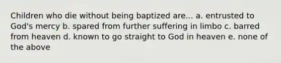 Children who die without being baptized are... a. entrusted to God's mercy b. spared from further suffering in limbo c. barred from heaven d. known to go straight to God in heaven e. none of the above