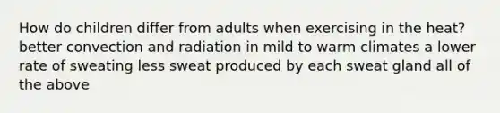 How do children differ from adults when exercising in the heat? better convection and radiation in mild to warm climates a lower rate of sweating less sweat produced by each sweat gland all of the above