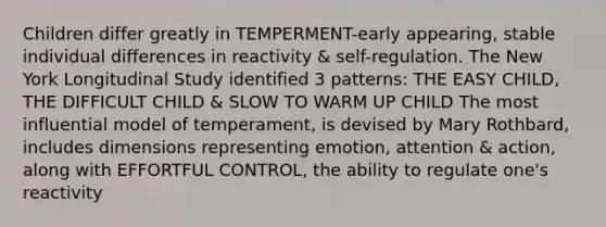 Children differ greatly in TEMPERMENT-early appearing, stable individual differences in reactivity & self-regulation. The New York Longitudinal Study identified 3 patterns: THE EASY CHILD, THE DIFFICULT CHILD & SLOW TO WARM UP CHILD The most influential model of temperament, is devised by Mary Rothbard, includes dimensions representing emotion, attention & action, along with EFFORTFUL CONTROL, the ability to regulate one's reactivity