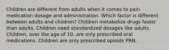 Children are different from adults when it comes to pain medication dosage and administration. Which factor is different between adults and children? Children metabolize drugs faster than adults. Children need standardized dosages like adults. Children, over the age of 10, are only prescribed oral medications. Children are only prescribed opioids PRN.